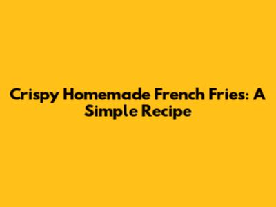 Crispy Homemade French Fries: A Simple Recipe