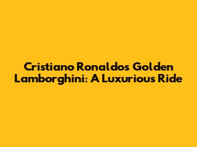 Cristiano Ronaldo's Golden Lamborghini: A Luxurious Ride