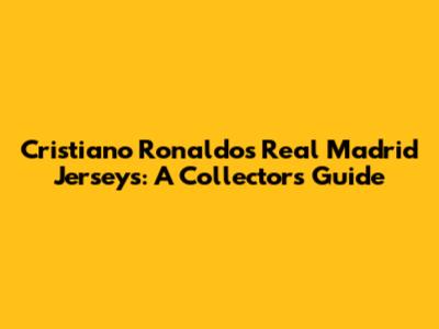 Cristiano Ronaldo's Real Madrid Jerseys: A Collector's Guide