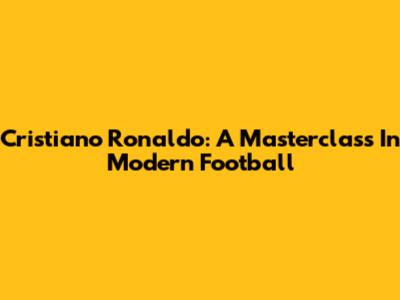 Cristiano Ronaldo: A Masterclass In Modern Football
