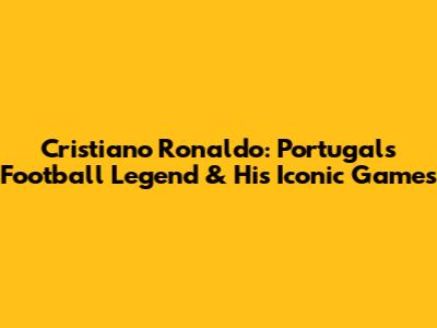 Cristiano Ronaldo: Portugal's Football Legend & His Iconic Games