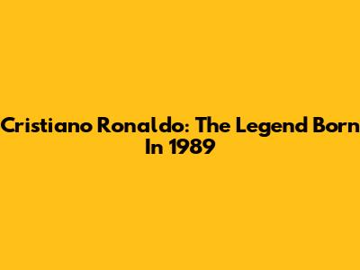 Cristiano Ronaldo: The Legend Born In 1989