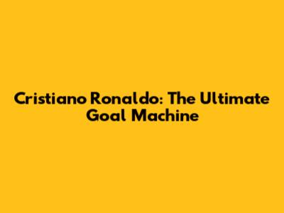 Cristiano Ronaldo: The Ultimate Goal Machine