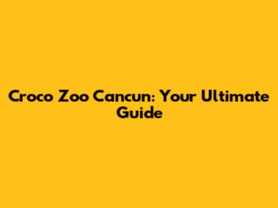 Croco Zoo Cancun: Your Ultimate Guide