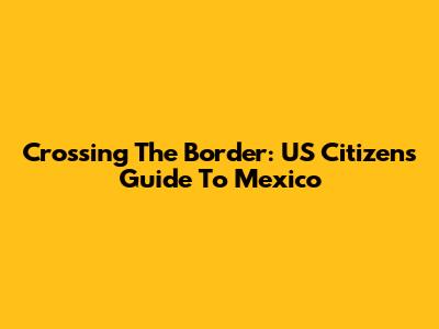 Crossing The Border: US Citizen's Guide To Mexico