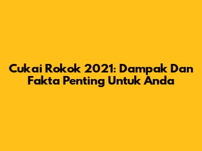 Cukai Rokok 2021: Dampak Dan Fakta Penting Untuk Anda