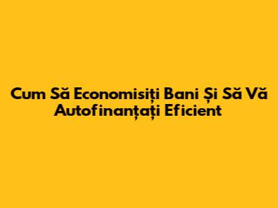 Cum Să Economisiți Bani Și Să Vă Autofinanțați Eficient