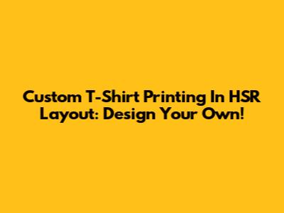 Custom T-Shirt Printing In HSR Layout: Design Your Own!