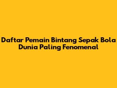 Daftar Pemain Bintang Sepak Bola Dunia Paling Fenomenal
