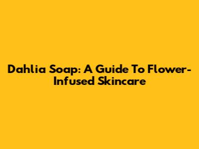 Dahlia Soap: A Guide To Flower-Infused Skincare