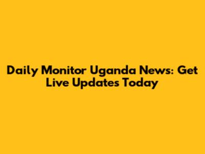 Daily Monitor Uganda News: Get Live Updates Today