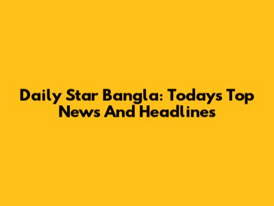 Daily Star Bangla: Today's Top News And Headlines