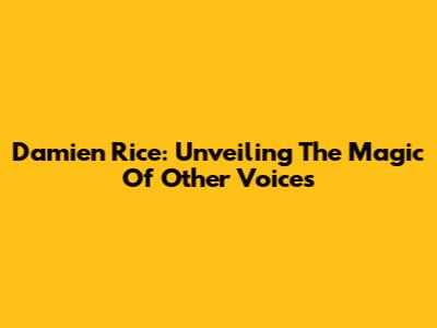 Damien Rice: Unveiling The Magic Of 'Other Voices'