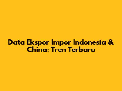 Data Ekspor Impor Indonesia & China: Tren Terbaru