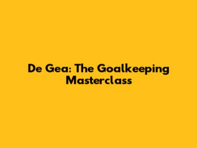 De Gea: The Goalkeeping Masterclass