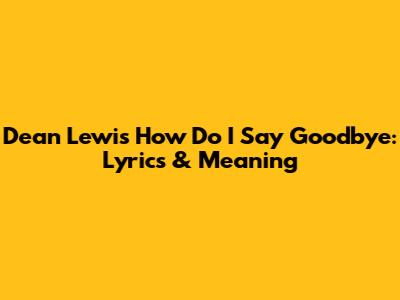 Dean Lewis' 'How Do I Say Goodbye': Lyrics & Meaning