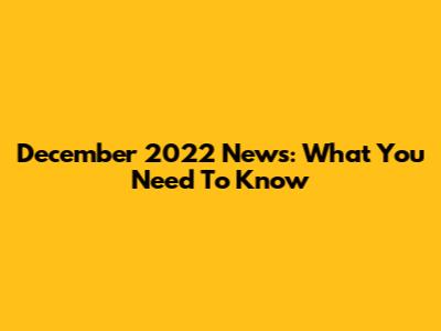 December 2022 News: What You Need To Know