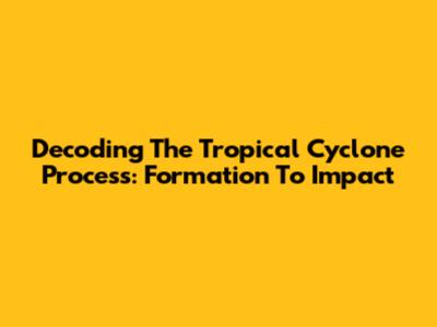 Decoding The Tropical Cyclone Process: Formation To Impact