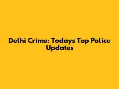 Delhi Crime: Today's Top Police Updates