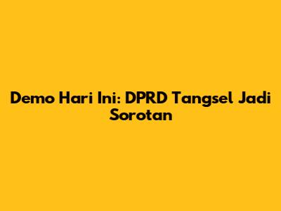 Demo Hari Ini: DPRD Tangsel Jadi Sorotan