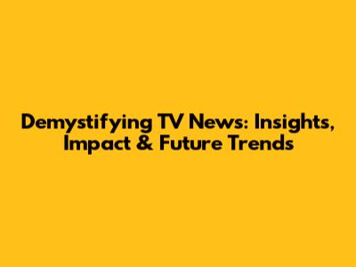 Demystifying TV News: Insights, Impact & Future Trends