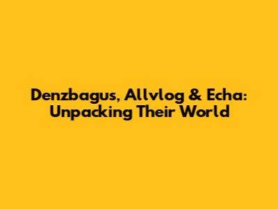 Denzbagus, Allvlog & Echa: Unpacking Their World