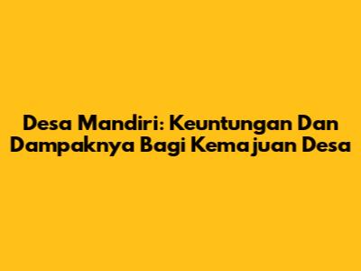 Desa Mandiri: Keuntungan Dan Dampaknya Bagi Kemajuan Desa