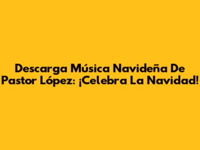 Descarga Música Navideña De Pastor López: ¡Celebra La Navidad!