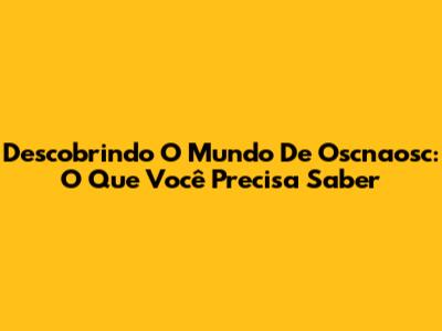 Descobrindo O Mundo De Oscnaosc: O Que Você Precisa Saber