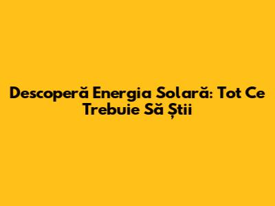 Descoperă Energia Solară: Tot Ce Trebuie Să Știi