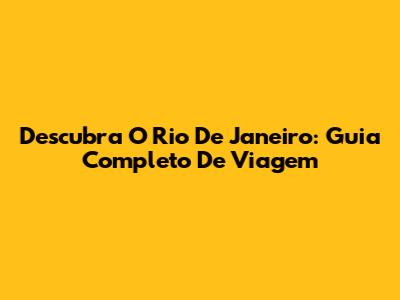 Descubra O Rio De Janeiro: Guia Completo De Viagem
