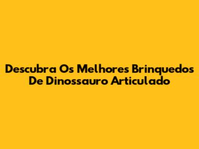 Descubra Os Melhores Brinquedos De Dinossauro Articulado