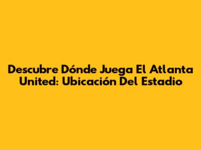 Descubre Dónde Juega El Atlanta United: Ubicación Del Estadio