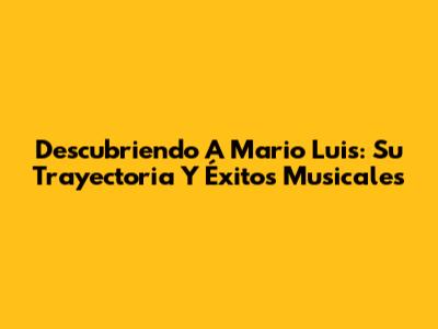 Descubriendo A Mario Luis: Su Trayectoria Y Éxitos Musicales