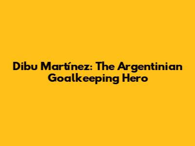 Dibu Martínez: The Argentinian Goalkeeping Hero