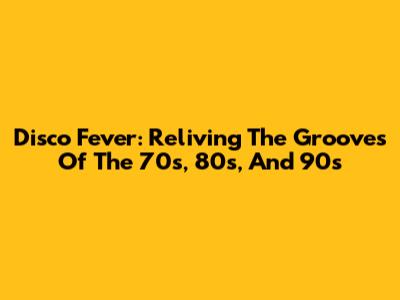 Disco Fever: Reliving The Grooves Of The 70s, 80s, And 90s
