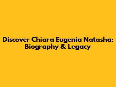 Discover Chiara Eugenia Natasha: Biography & Legacy
