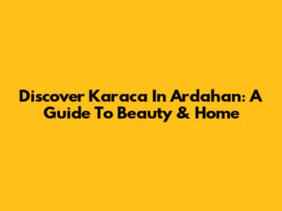 Discover Karaca In Ardahan: A Guide To Beauty & Home