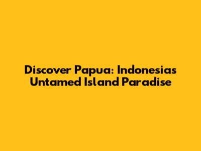 Discover Papua: Indonesia's Untamed Island Paradise