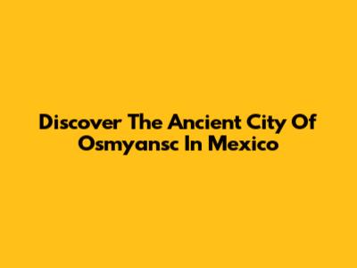 Discover The Ancient City Of Osmyansc In Mexico