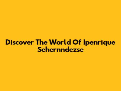 Discover The World Of Ipenrique Sehernndezse