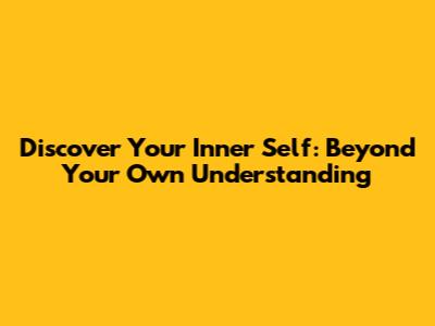 Discover Your Inner Self: Beyond Your Own Understanding