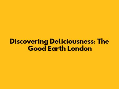 Discovering Deliciousness: The Good Earth London