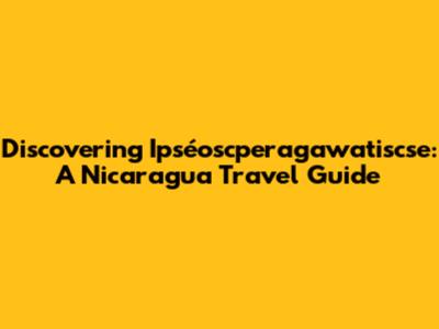 Discovering Ipséoscperagawatiscse: A Nicaragua Travel Guide