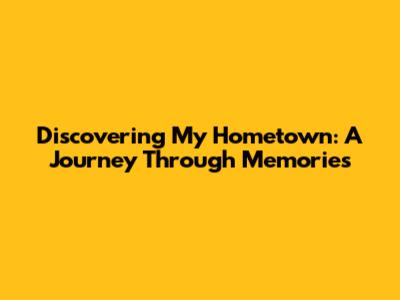 Discovering My Hometown: A Journey Through Memories