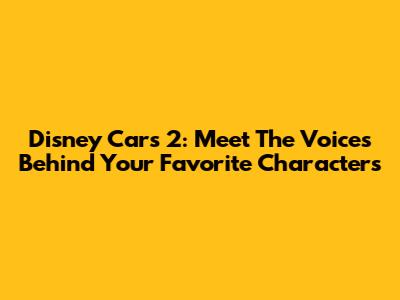 Disney Cars 2: Meet The Voices Behind Your Favorite Characters