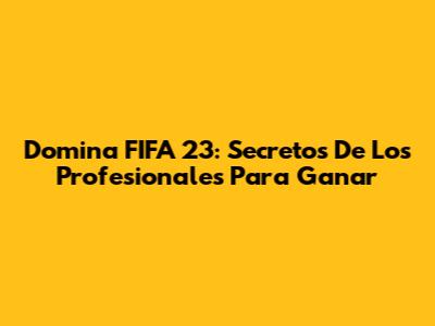 Domina FIFA 23: Secretos De Los Profesionales Para Ganar