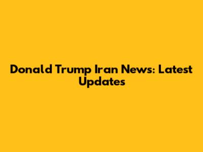 Donald Trump Iran News: Latest Updates