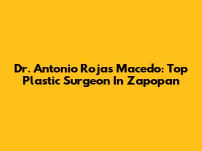 Dr. Antonio Rojas Macedo: Top Plastic Surgeon In Zapopan