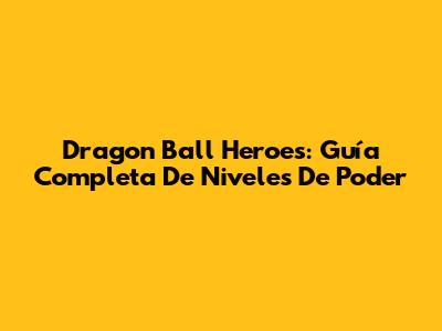 Dragon Ball Heroes: Guía Completa De Niveles De Poder